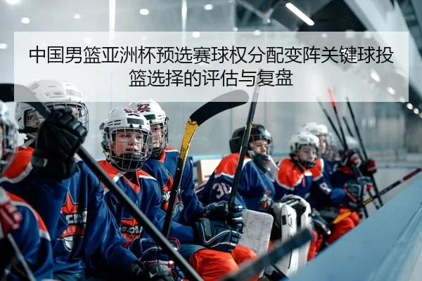 中国男篮亚洲杯预选赛球权分配变阵关键球投篮选择的评估与复盘